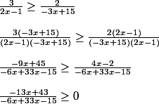 \frac{3}{2x-1}\geq \frac{2}{-3x+15} 
 \\ 
 \\ \frac{3(-3x+15)}{(2x-1)(-3x+15)}\geq \frac{2(2x-1)}{(-3x+15)(2x-1)} 
 \\ 
 \\ \frac{-9x+45}{-6x+33x-15}\geq \frac{4x-2}{-6x+33x-15} 
 \\ 
 \\ \frac{-13x+43}{-6x+33x-15}\geq 0